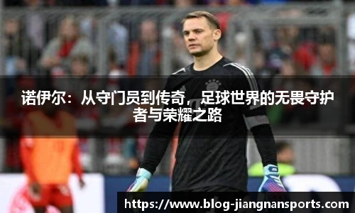 诺伊尔：从守门员到传奇，足球世界的无畏守护者与荣耀之路