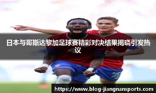 日本与哥斯达黎加足球赛精彩对决结果揭晓引发热议